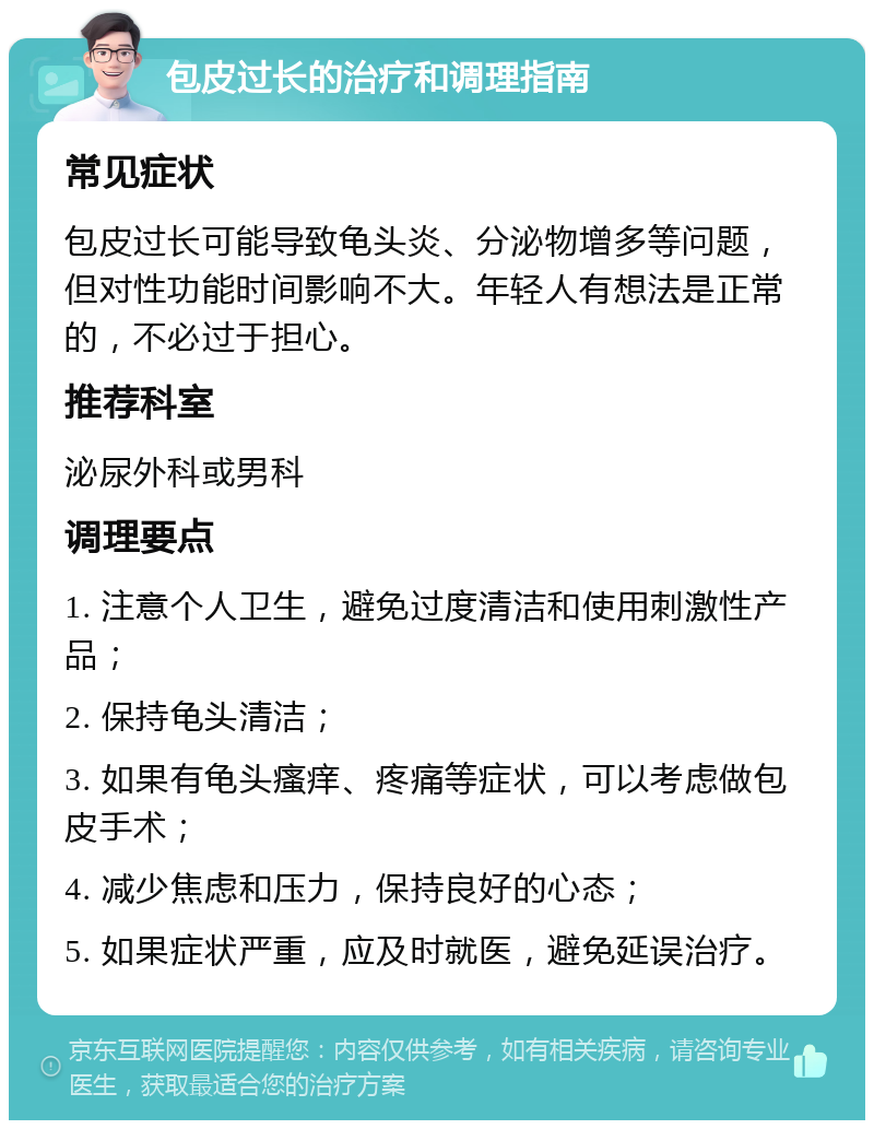 包皮过长的治疗和调理指南 常见症状 包皮过长可能导致龟头炎、分泌物增多等问题，但对性功能时间影响不大。年轻人有想法是正常的，不必过于担心。 推荐科室 泌尿外科或男科 调理要点 1. 注意个人卫生，避免过度清洁和使用刺激性产品； 2. 保持龟头清洁； 3. 如果有龟头瘙痒、疼痛等症状，可以考虑做包皮手术； 4. 减少焦虑和压力，保持良好的心态； 5. 如果症状严重，应及时就医，避免延误治疗。