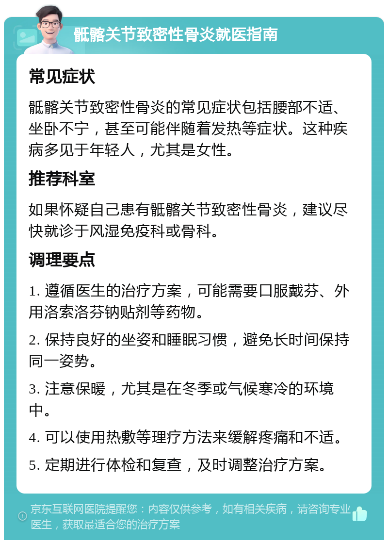 骶髂关节致密性骨炎就医指南 常见症状 骶髂关节致密性骨炎的常见症状包括腰部不适、坐卧不宁，甚至可能伴随着发热等症状。这种疾病多见于年轻人，尤其是女性。 推荐科室 如果怀疑自己患有骶髂关节致密性骨炎，建议尽快就诊于风湿免疫科或骨科。 调理要点 1. 遵循医生的治疗方案，可能需要口服戴芬、外用洛索洛芬钠贴剂等药物。 2. 保持良好的坐姿和睡眠习惯，避免长时间保持同一姿势。 3. 注意保暖，尤其是在冬季或气候寒冷的环境中。 4. 可以使用热敷等理疗方法来缓解疼痛和不适。 5. 定期进行体检和复查，及时调整治疗方案。