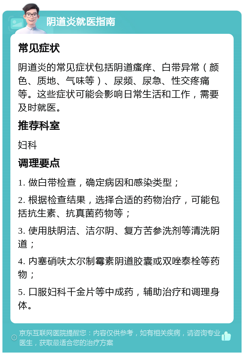 阴道炎就医指南 常见症状 阴道炎的常见症状包括阴道瘙痒、白带异常（颜色、质地、气味等）、尿频、尿急、性交疼痛等。这些症状可能会影响日常生活和工作，需要及时就医。 推荐科室 妇科 调理要点 1. 做白带检查，确定病因和感染类型； 2. 根据检查结果，选择合适的药物治疗，可能包括抗生素、抗真菌药物等； 3. 使用肤阴洁、洁尔阴、复方苦参洗剂等清洗阴道； 4. 内塞硝呋太尔制霉素阴道胶囊或双唑泰栓等药物； 5. 口服妇科千金片等中成药，辅助治疗和调理身体。