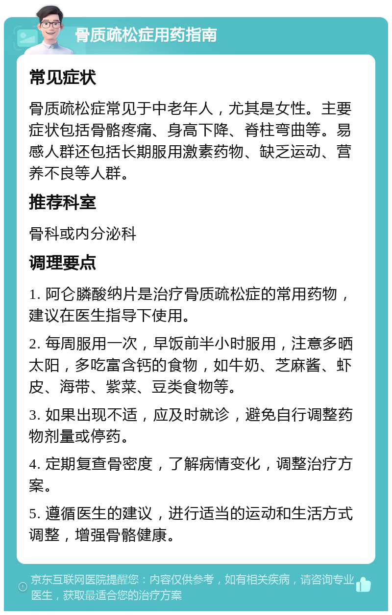 骨质疏松症用药指南 常见症状 骨质疏松症常见于中老年人，尤其是女性。主要症状包括骨骼疼痛、身高下降、脊柱弯曲等。易感人群还包括长期服用激素药物、缺乏运动、营养不良等人群。 推荐科室 骨科或内分泌科 调理要点 1. 阿仑膦酸纳片是治疗骨质疏松症的常用药物，建议在医生指导下使用。 2. 每周服用一次，早饭前半小时服用，注意多晒太阳，多吃富含钙的食物，如牛奶、芝麻酱、虾皮、海带、紫菜、豆类食物等。 3. 如果出现不适，应及时就诊，避免自行调整药物剂量或停药。 4. 定期复查骨密度，了解病情变化，调整治疗方案。 5. 遵循医生的建议，进行适当的运动和生活方式调整，增强骨骼健康。