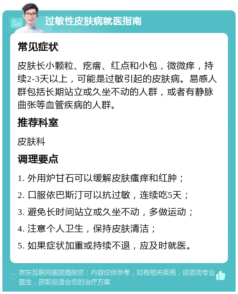 过敏性皮肤病就医指南 常见症状 皮肤长小颗粒、疙瘩、红点和小包，微微痒，持续2-3天以上，可能是过敏引起的皮肤病。易感人群包括长期站立或久坐不动的人群，或者有静脉曲张等血管疾病的人群。 推荐科室 皮肤科 调理要点 1. 外用炉甘石可以缓解皮肤瘙痒和红肿； 2. 口服依巴斯汀可以抗过敏，连续吃5天； 3. 避免长时间站立或久坐不动，多做运动； 4. 注意个人卫生，保持皮肤清洁； 5. 如果症状加重或持续不退，应及时就医。