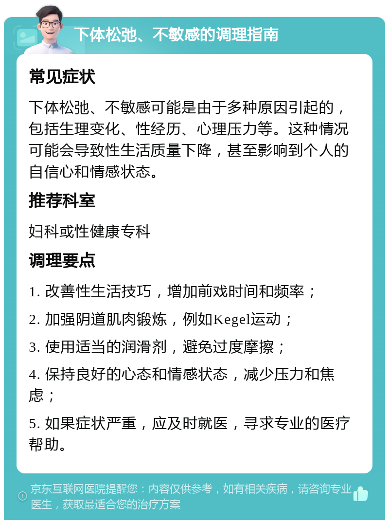 下体松弛、不敏感的调理指南 常见症状 下体松弛、不敏感可能是由于多种原因引起的，包括生理变化、性经历、心理压力等。这种情况可能会导致性生活质量下降，甚至影响到个人的自信心和情感状态。 推荐科室 妇科或性健康专科 调理要点 1. 改善性生活技巧，增加前戏时间和频率； 2. 加强阴道肌肉锻炼，例如Kegel运动； 3. 使用适当的润滑剂，避免过度摩擦； 4. 保持良好的心态和情感状态，减少压力和焦虑； 5. 如果症状严重，应及时就医，寻求专业的医疗帮助。