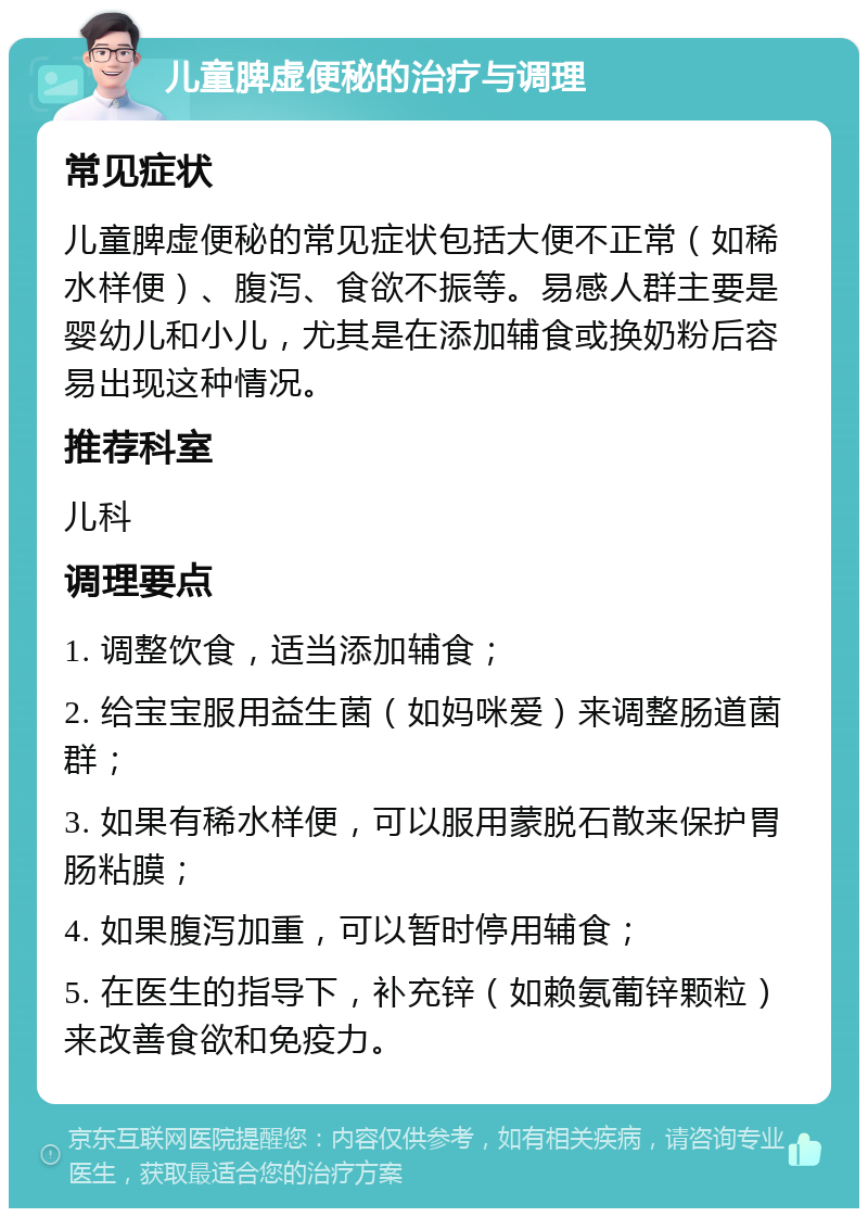 儿童脾虚便秘的治疗与调理 常见症状 儿童脾虚便秘的常见症状包括大便不正常（如稀水样便）、腹泻、食欲不振等。易感人群主要是婴幼儿和小儿，尤其是在添加辅食或换奶粉后容易出现这种情况。 推荐科室 儿科 调理要点 1. 调整饮食，适当添加辅食； 2. 给宝宝服用益生菌（如妈咪爱）来调整肠道菌群； 3. 如果有稀水样便，可以服用蒙脱石散来保护胃肠粘膜； 4. 如果腹泻加重，可以暂时停用辅食； 5. 在医生的指导下，补充锌（如赖氨葡锌颗粒）来改善食欲和免疫力。