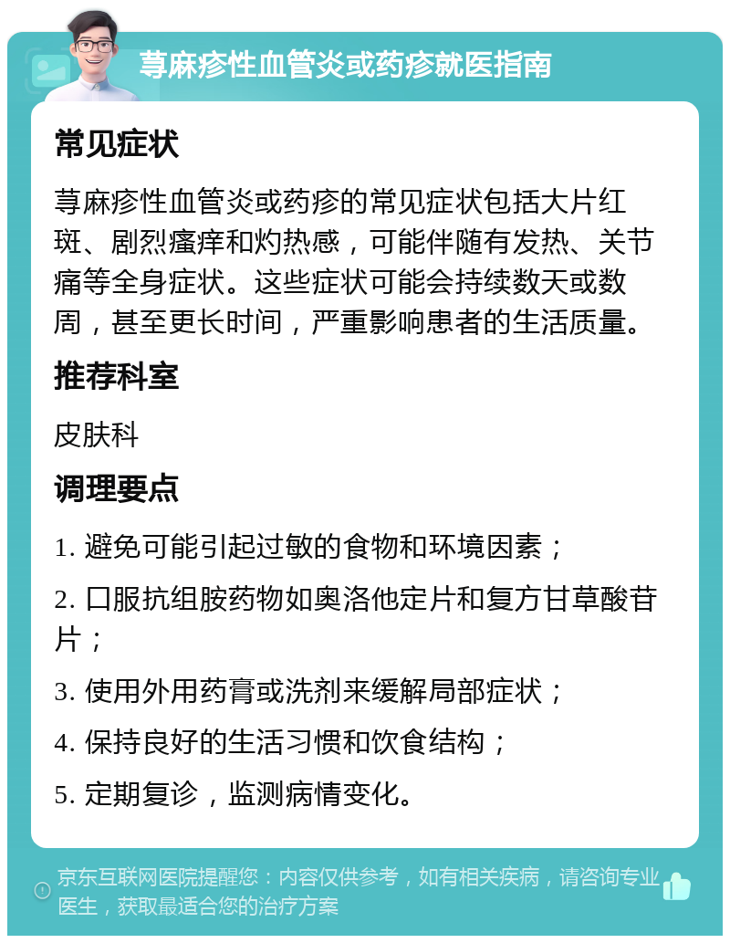 荨麻疹性血管炎或药疹就医指南 常见症状 荨麻疹性血管炎或药疹的常见症状包括大片红斑、剧烈瘙痒和灼热感，可能伴随有发热、关节痛等全身症状。这些症状可能会持续数天或数周，甚至更长时间，严重影响患者的生活质量。 推荐科室 皮肤科 调理要点 1. 避免可能引起过敏的食物和环境因素； 2. 口服抗组胺药物如奥洛他定片和复方甘草酸苷片； 3. 使用外用药膏或洗剂来缓解局部症状； 4. 保持良好的生活习惯和饮食结构； 5. 定期复诊，监测病情变化。