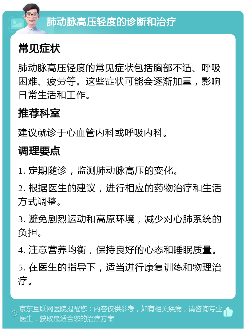 肺动脉高压轻度的诊断和治疗 常见症状 肺动脉高压轻度的常见症状包括胸部不适、呼吸困难、疲劳等。这些症状可能会逐渐加重，影响日常生活和工作。 推荐科室 建议就诊于心血管内科或呼吸内科。 调理要点 1. 定期随诊，监测肺动脉高压的变化。 2. 根据医生的建议，进行相应的药物治疗和生活方式调整。 3. 避免剧烈运动和高原环境，减少对心肺系统的负担。 4. 注意营养均衡，保持良好的心态和睡眠质量。 5. 在医生的指导下，适当进行康复训练和物理治疗。