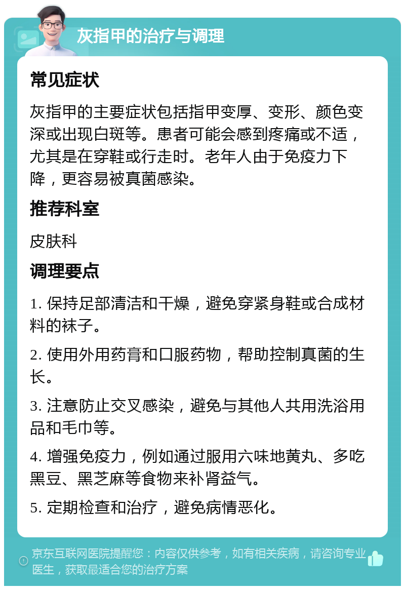 灰指甲的治疗与调理 常见症状 灰指甲的主要症状包括指甲变厚、变形、颜色变深或出现白斑等。患者可能会感到疼痛或不适，尤其是在穿鞋或行走时。老年人由于免疫力下降，更容易被真菌感染。 推荐科室 皮肤科 调理要点 1. 保持足部清洁和干燥，避免穿紧身鞋或合成材料的袜子。 2. 使用外用药膏和口服药物，帮助控制真菌的生长。 3. 注意防止交叉感染，避免与其他人共用洗浴用品和毛巾等。 4. 增强免疫力，例如通过服用六味地黄丸、多吃黑豆、黑芝麻等食物来补肾益气。 5. 定期检查和治疗，避免病情恶化。