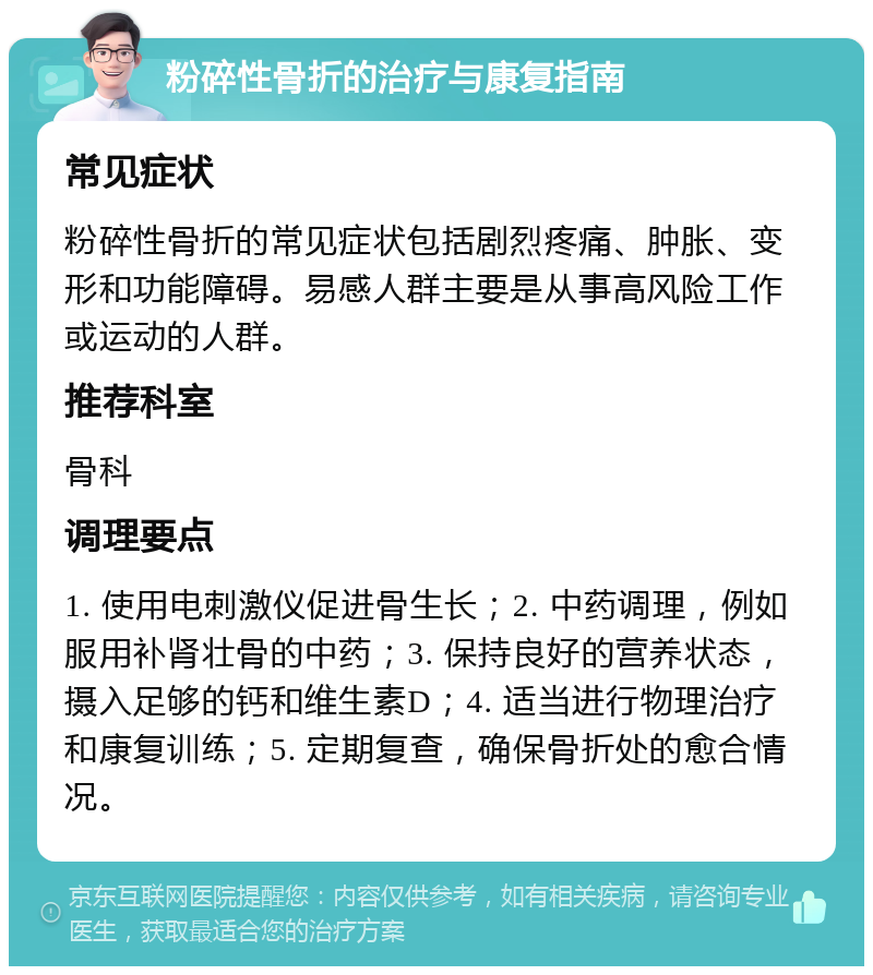 粉碎性骨折的治疗与康复指南 常见症状 粉碎性骨折的常见症状包括剧烈疼痛、肿胀、变形和功能障碍。易感人群主要是从事高风险工作或运动的人群。 推荐科室 骨科 调理要点 1. 使用电刺激仪促进骨生长；2. 中药调理，例如服用补肾壮骨的中药；3. 保持良好的营养状态，摄入足够的钙和维生素D；4. 适当进行物理治疗和康复训练；5. 定期复查，确保骨折处的愈合情况。