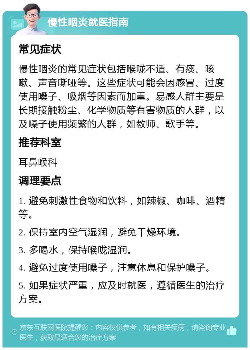 慢性咽炎就医指南 常见症状 慢性咽炎的常见症状包括喉咙不适、有痰、咳嗽、声音嘶哑等。这些症状可能会因感冒、过度使用嗓子、吸烟等因素而加重。易感人群主要是长期接触粉尘、化学物质等有害物质的人群，以及嗓子使用频繁的人群，如教师、歌手等。 推荐科室 耳鼻喉科 调理要点 1. 避免刺激性食物和饮料，如辣椒、咖啡、酒精等。 2. 保持室内空气湿润，避免干燥环境。 3. 多喝水，保持喉咙湿润。 4. 避免过度使用嗓子，注意休息和保护嗓子。 5. 如果症状严重，应及时就医，遵循医生的治疗方案。