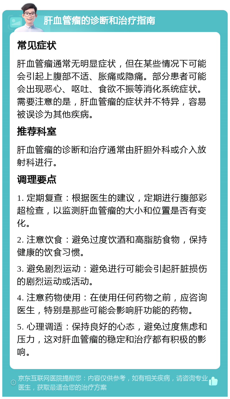 肝血管瘤的诊断和治疗指南 常见症状 肝血管瘤通常无明显症状，但在某些情况下可能会引起上腹部不适、胀痛或隐痛。部分患者可能会出现恶心、呕吐、食欲不振等消化系统症状。需要注意的是，肝血管瘤的症状并不特异，容易被误诊为其他疾病。 推荐科室 肝血管瘤的诊断和治疗通常由肝胆外科或介入放射科进行。 调理要点 1. 定期复查：根据医生的建议，定期进行腹部彩超检查，以监测肝血管瘤的大小和位置是否有变化。 2. 注意饮食：避免过度饮酒和高脂肪食物，保持健康的饮食习惯。 3. 避免剧烈运动：避免进行可能会引起肝脏损伤的剧烈运动或活动。 4. 注意药物使用：在使用任何药物之前，应咨询医生，特别是那些可能会影响肝功能的药物。 5. 心理调适：保持良好的心态，避免过度焦虑和压力，这对肝血管瘤的稳定和治疗都有积极的影响。