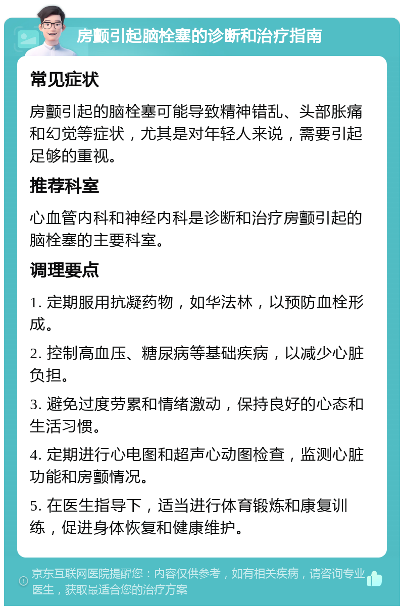 房颤引起脑栓塞的诊断和治疗指南 常见症状 房颤引起的脑栓塞可能导致精神错乱、头部胀痛和幻觉等症状，尤其是对年轻人来说，需要引起足够的重视。 推荐科室 心血管内科和神经内科是诊断和治疗房颤引起的脑栓塞的主要科室。 调理要点 1. 定期服用抗凝药物，如华法林，以预防血栓形成。 2. 控制高血压、糖尿病等基础疾病，以减少心脏负担。 3. 避免过度劳累和情绪激动，保持良好的心态和生活习惯。 4. 定期进行心电图和超声心动图检查，监测心脏功能和房颤情况。 5. 在医生指导下，适当进行体育锻炼和康复训练，促进身体恢复和健康维护。