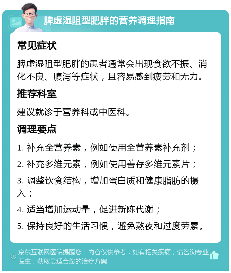 脾虚湿阻型肥胖的营养调理指南 常见症状 脾虚湿阻型肥胖的患者通常会出现食欲不振、消化不良、腹泻等症状，且容易感到疲劳和无力。 推荐科室 建议就诊于营养科或中医科。 调理要点 1. 补充全营养素，例如使用全营养素补充剂； 2. 补充多维元素，例如使用善存多维元素片； 3. 调整饮食结构，增加蛋白质和健康脂肪的摄入； 4. 适当增加运动量，促进新陈代谢； 5. 保持良好的生活习惯，避免熬夜和过度劳累。