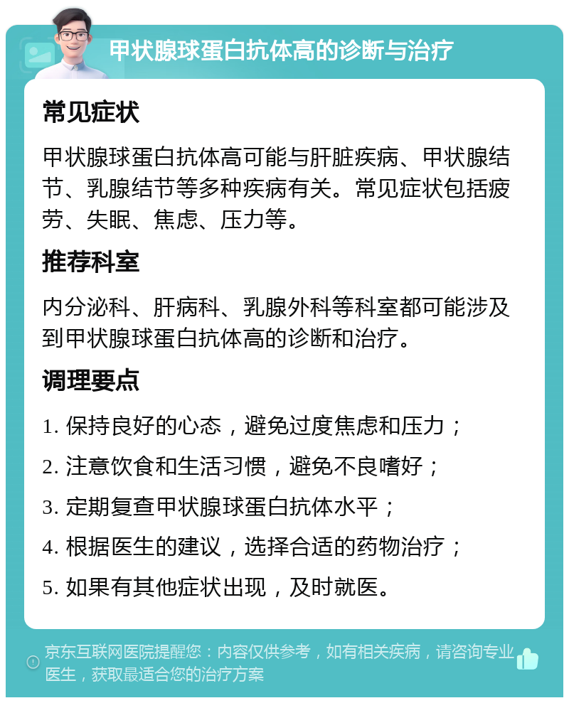 甲状腺球蛋白抗体高的诊断与治疗 常见症状 甲状腺球蛋白抗体高可能与肝脏疾病、甲状腺结节、乳腺结节等多种疾病有关。常见症状包括疲劳、失眠、焦虑、压力等。 推荐科室 内分泌科、肝病科、乳腺外科等科室都可能涉及到甲状腺球蛋白抗体高的诊断和治疗。 调理要点 1. 保持良好的心态，避免过度焦虑和压力； 2. 注意饮食和生活习惯，避免不良嗜好； 3. 定期复查甲状腺球蛋白抗体水平； 4. 根据医生的建议，选择合适的药物治疗； 5. 如果有其他症状出现，及时就医。