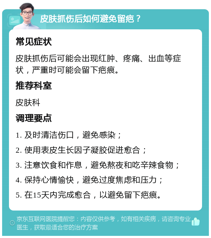 皮肤抓伤后如何避免留疤？ 常见症状 皮肤抓伤后可能会出现红肿、疼痛、出血等症状，严重时可能会留下疤痕。 推荐科室 皮肤科 调理要点 1. 及时清洁伤口，避免感染； 2. 使用表皮生长因子凝胶促进愈合； 3. 注意饮食和作息，避免熬夜和吃辛辣食物； 4. 保持心情愉快，避免过度焦虑和压力； 5. 在15天内完成愈合，以避免留下疤痕。