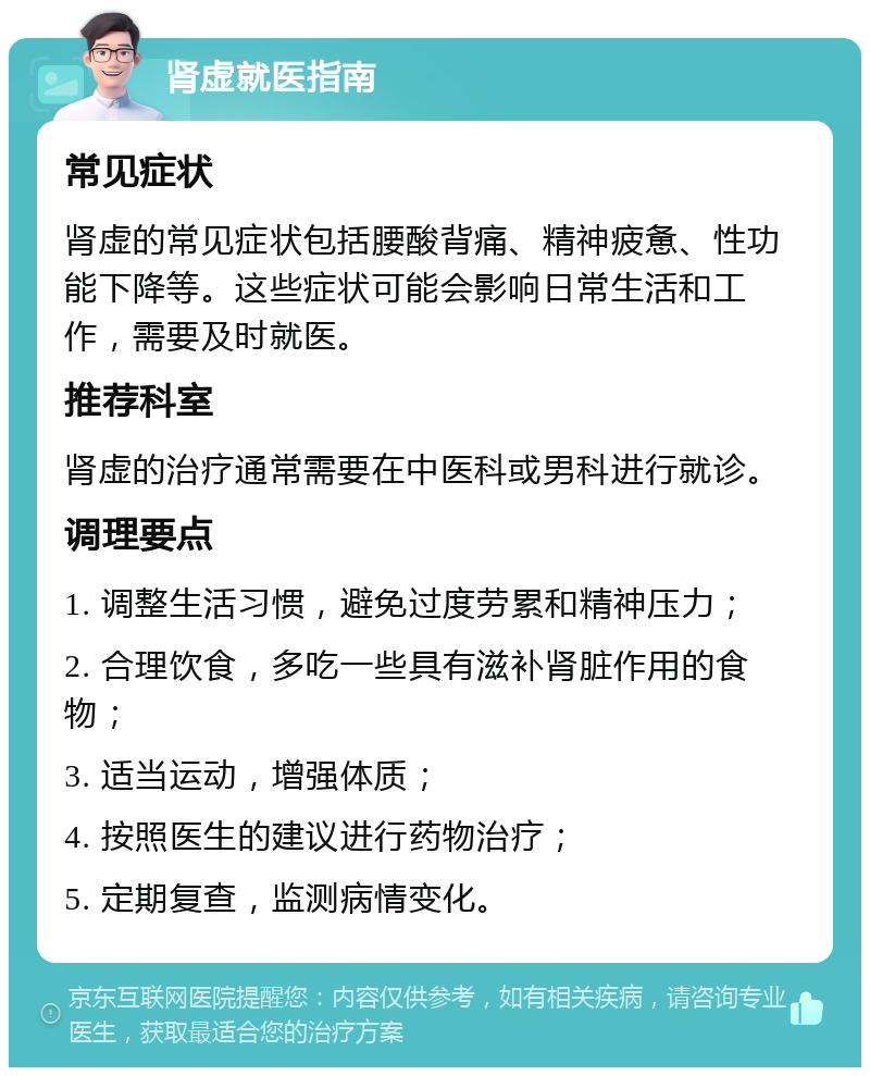 肾虚就医指南 常见症状 肾虚的常见症状包括腰酸背痛、精神疲惫、性功能下降等。这些症状可能会影响日常生活和工作，需要及时就医。 推荐科室 肾虚的治疗通常需要在中医科或男科进行就诊。 调理要点 1. 调整生活习惯，避免过度劳累和精神压力； 2. 合理饮食，多吃一些具有滋补肾脏作用的食物； 3. 适当运动，增强体质； 4. 按照医生的建议进行药物治疗； 5. 定期复查，监测病情变化。