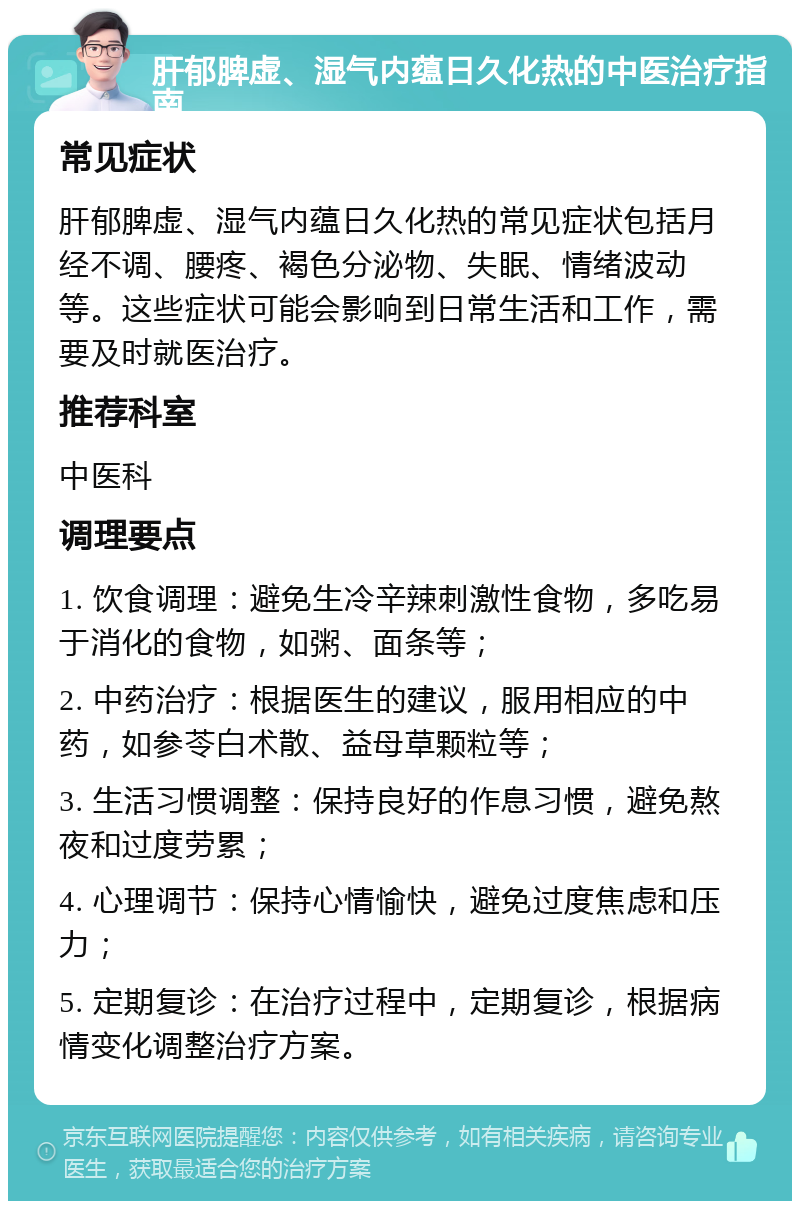 肝郁脾虚、湿气内蕴日久化热的中医治疗指南 常见症状 肝郁脾虚、湿气内蕴日久化热的常见症状包括月经不调、腰疼、褐色分泌物、失眠、情绪波动等。这些症状可能会影响到日常生活和工作，需要及时就医治疗。 推荐科室 中医科 调理要点 1. 饮食调理：避免生冷辛辣刺激性食物，多吃易于消化的食物，如粥、面条等； 2. 中药治疗：根据医生的建议，服用相应的中药，如参苓白术散、益母草颗粒等； 3. 生活习惯调整：保持良好的作息习惯，避免熬夜和过度劳累； 4. 心理调节：保持心情愉快，避免过度焦虑和压力； 5. 定期复诊：在治疗过程中，定期复诊，根据病情变化调整治疗方案。