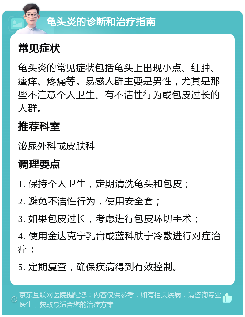 龟头炎的诊断和治疗指南 常见症状 龟头炎的常见症状包括龟头上出现小点、红肿、瘙痒、疼痛等。易感人群主要是男性，尤其是那些不注意个人卫生、有不洁性行为或包皮过长的人群。 推荐科室 泌尿外科或皮肤科 调理要点 1. 保持个人卫生，定期清洗龟头和包皮； 2. 避免不洁性行为，使用安全套； 3. 如果包皮过长，考虑进行包皮环切手术； 4. 使用金达克宁乳膏或蓝科肤宁冷敷进行对症治疗； 5. 定期复查，确保疾病得到有效控制。