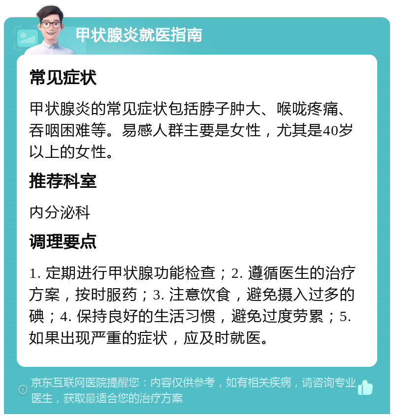 甲状腺炎就医指南 常见症状 甲状腺炎的常见症状包括脖子肿大、喉咙疼痛、吞咽困难等。易感人群主要是女性，尤其是40岁以上的女性。 推荐科室 内分泌科 调理要点 1. 定期进行甲状腺功能检查；2. 遵循医生的治疗方案，按时服药；3. 注意饮食，避免摄入过多的碘；4. 保持良好的生活习惯，避免过度劳累；5. 如果出现严重的症状，应及时就医。