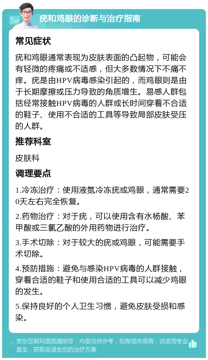 疣和鸡眼的诊断与治疗指南 常见症状 疣和鸡眼通常表现为皮肤表面的凸起物，可能会有轻微的疼痛或不适感，但大多数情况下不痛不痒。疣是由HPV病毒感染引起的，而鸡眼则是由于长期摩擦或压力导致的角质增生。易感人群包括经常接触HPV病毒的人群或长时间穿着不合适的鞋子、使用不合适的工具等导致局部皮肤受压的人群。 推荐科室 皮肤科 调理要点 1.冷冻治疗：使用液氮冷冻疣或鸡眼，通常需要20天左右完全恢复。 2.药物治疗：对于疣，可以使用含有水杨酸、苯甲酸或三氯乙酸的外用药物进行治疗。 3.手术切除：对于较大的疣或鸡眼，可能需要手术切除。 4.预防措施：避免与感染HPV病毒的人群接触，穿着合适的鞋子和使用合适的工具可以减少鸡眼的发生。 5.保持良好的个人卫生习惯，避免皮肤受损和感染。