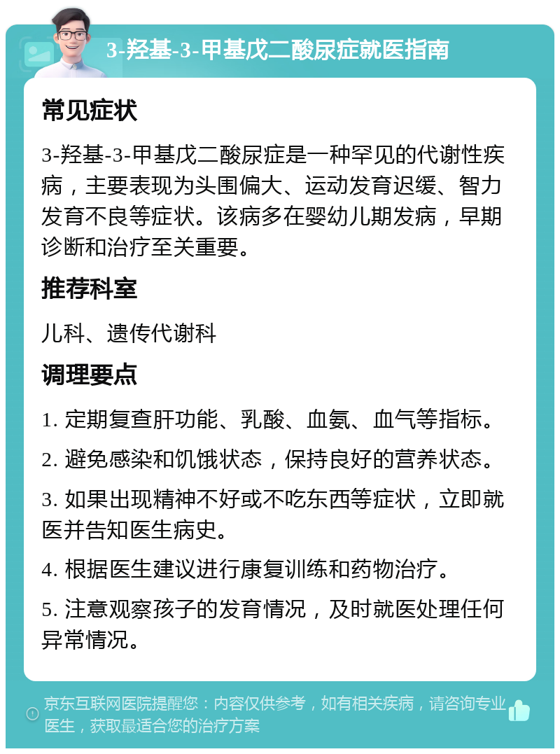 3-羟基-3-甲基戊二酸尿症就医指南 常见症状 3-羟基-3-甲基戊二酸尿症是一种罕见的代谢性疾病，主要表现为头围偏大、运动发育迟缓、智力发育不良等症状。该病多在婴幼儿期发病，早期诊断和治疗至关重要。 推荐科室 儿科、遗传代谢科 调理要点 1. 定期复查肝功能、乳酸、血氨、血气等指标。 2. 避免感染和饥饿状态，保持良好的营养状态。 3. 如果出现精神不好或不吃东西等症状，立即就医并告知医生病史。 4. 根据医生建议进行康复训练和药物治疗。 5. 注意观察孩子的发育情况，及时就医处理任何异常情况。