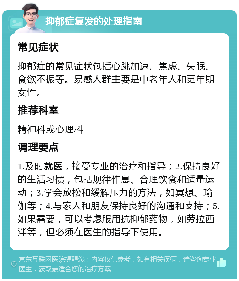 抑郁症复发的处理指南 常见症状 抑郁症的常见症状包括心跳加速、焦虑、失眠、食欲不振等。易感人群主要是中老年人和更年期女性。 推荐科室 精神科或心理科 调理要点 1.及时就医，接受专业的治疗和指导；2.保持良好的生活习惯，包括规律作息、合理饮食和适量运动；3.学会放松和缓解压力的方法，如冥想、瑜伽等；4.与家人和朋友保持良好的沟通和支持；5.如果需要，可以考虑服用抗抑郁药物，如劳拉西泮等，但必须在医生的指导下使用。