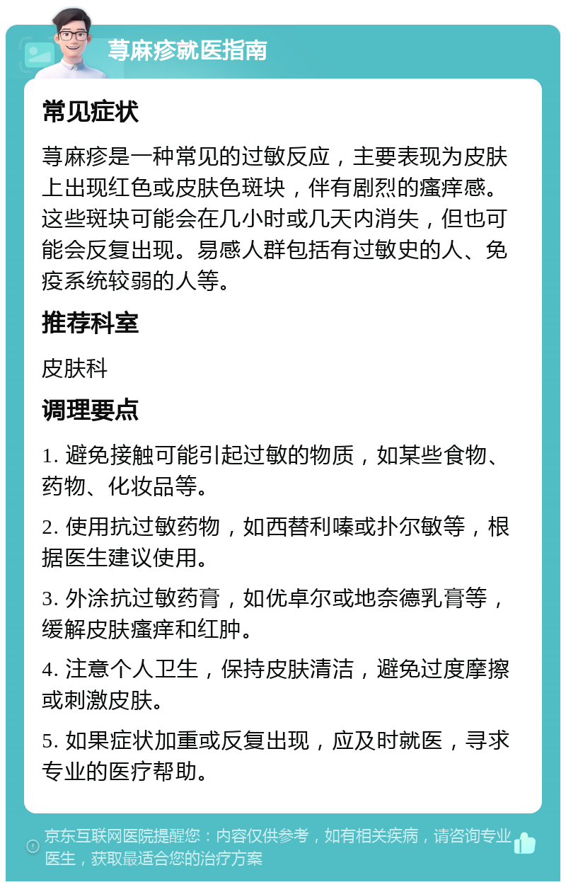 荨麻疹就医指南 常见症状 荨麻疹是一种常见的过敏反应，主要表现为皮肤上出现红色或皮肤色斑块，伴有剧烈的瘙痒感。这些斑块可能会在几小时或几天内消失，但也可能会反复出现。易感人群包括有过敏史的人、免疫系统较弱的人等。 推荐科室 皮肤科 调理要点 1. 避免接触可能引起过敏的物质，如某些食物、药物、化妆品等。 2. 使用抗过敏药物，如西替利嗪或扑尔敏等，根据医生建议使用。 3. 外涂抗过敏药膏，如优卓尔或地奈德乳膏等，缓解皮肤瘙痒和红肿。 4. 注意个人卫生，保持皮肤清洁，避免过度摩擦或刺激皮肤。 5. 如果症状加重或反复出现，应及时就医，寻求专业的医疗帮助。