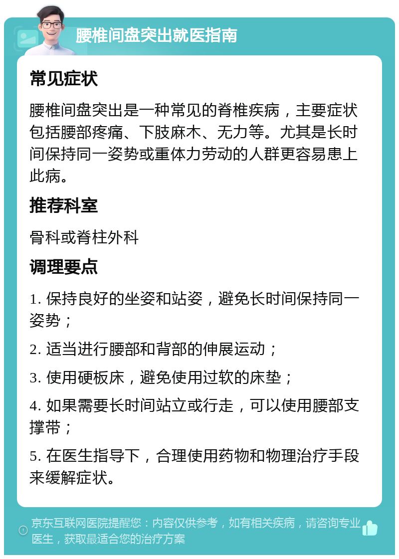 腰椎间盘突出就医指南 常见症状 腰椎间盘突出是一种常见的脊椎疾病，主要症状包括腰部疼痛、下肢麻木、无力等。尤其是长时间保持同一姿势或重体力劳动的人群更容易患上此病。 推荐科室 骨科或脊柱外科 调理要点 1. 保持良好的坐姿和站姿，避免长时间保持同一姿势； 2. 适当进行腰部和背部的伸展运动； 3. 使用硬板床，避免使用过软的床垫； 4. 如果需要长时间站立或行走，可以使用腰部支撑带； 5. 在医生指导下，合理使用药物和物理治疗手段来缓解症状。