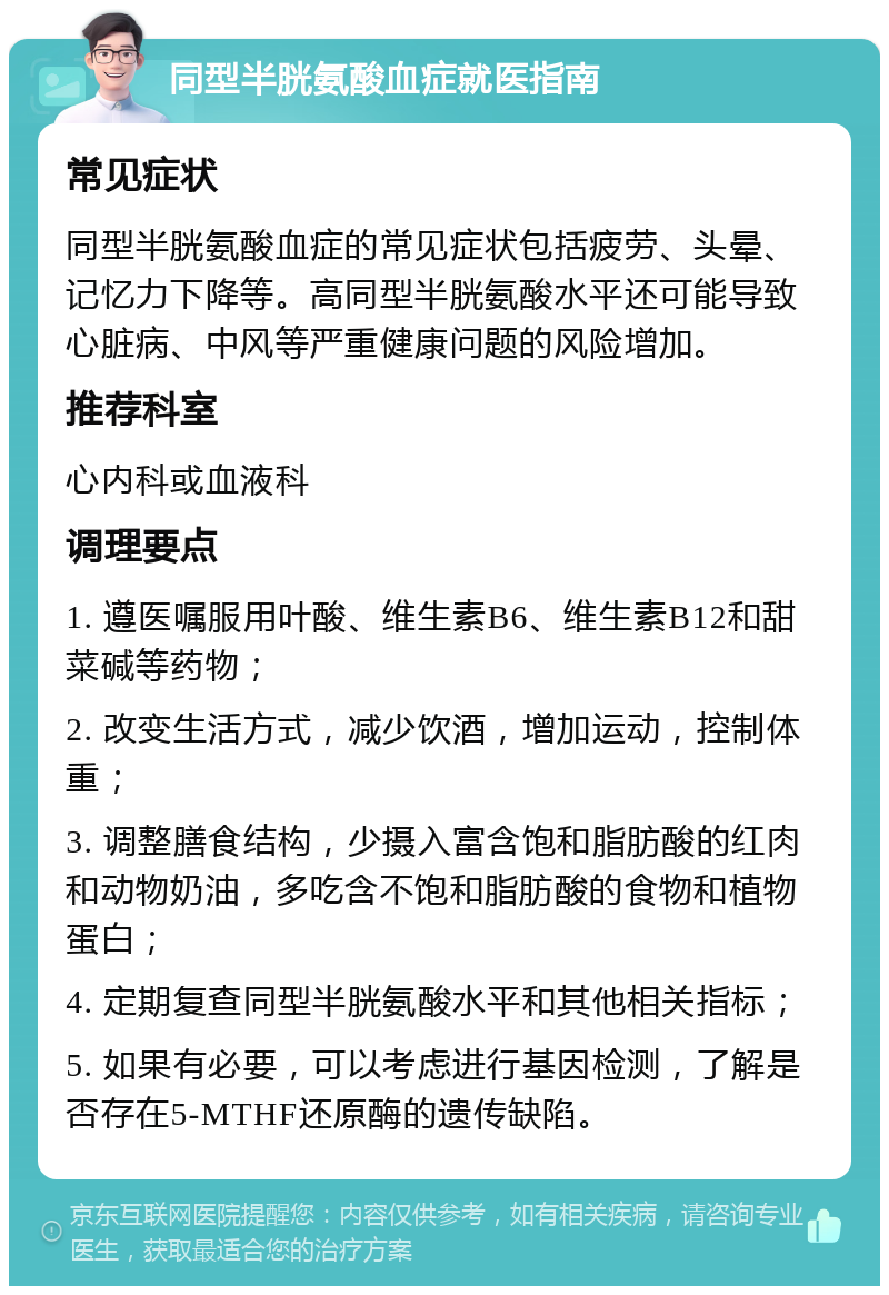 同型半胱氨酸血症就医指南 常见症状 同型半胱氨酸血症的常见症状包括疲劳、头晕、记忆力下降等。高同型半胱氨酸水平还可能导致心脏病、中风等严重健康问题的风险增加。 推荐科室 心内科或血液科 调理要点 1. 遵医嘱服用叶酸、维生素B6、维生素B12和甜菜碱等药物； 2. 改变生活方式，减少饮酒，增加运动，控制体重； 3. 调整膳食结构，少摄入富含饱和脂肪酸的红肉和动物奶油，多吃含不饱和脂肪酸的食物和植物蛋白； 4. 定期复查同型半胱氨酸水平和其他相关指标； 5. 如果有必要，可以考虑进行基因检测，了解是否存在5-MTHF还原酶的遗传缺陷。