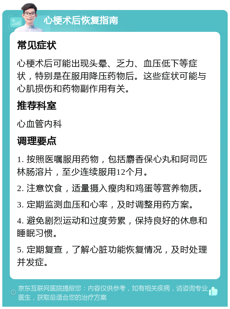 心梗术后恢复指南 常见症状 心梗术后可能出现头晕、乏力、血压低下等症状，特别是在服用降压药物后。这些症状可能与心肌损伤和药物副作用有关。 推荐科室 心血管内科 调理要点 1. 按照医嘱服用药物，包括麝香保心丸和阿司匹林肠溶片，至少连续服用12个月。 2. 注意饮食，适量摄入瘦肉和鸡蛋等营养物质。 3. 定期监测血压和心率，及时调整用药方案。 4. 避免剧烈运动和过度劳累，保持良好的休息和睡眠习惯。 5. 定期复查，了解心脏功能恢复情况，及时处理并发症。