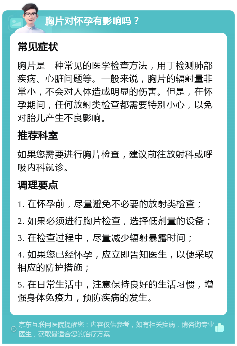 胸片对怀孕有影响吗？ 常见症状 胸片是一种常见的医学检查方法，用于检测肺部疾病、心脏问题等。一般来说，胸片的辐射量非常小，不会对人体造成明显的伤害。但是，在怀孕期间，任何放射类检查都需要特别小心，以免对胎儿产生不良影响。 推荐科室 如果您需要进行胸片检查，建议前往放射科或呼吸内科就诊。 调理要点 1. 在怀孕前，尽量避免不必要的放射类检查； 2. 如果必须进行胸片检查，选择低剂量的设备； 3. 在检查过程中，尽量减少辐射暴露时间； 4. 如果您已经怀孕，应立即告知医生，以便采取相应的防护措施； 5. 在日常生活中，注意保持良好的生活习惯，增强身体免疫力，预防疾病的发生。