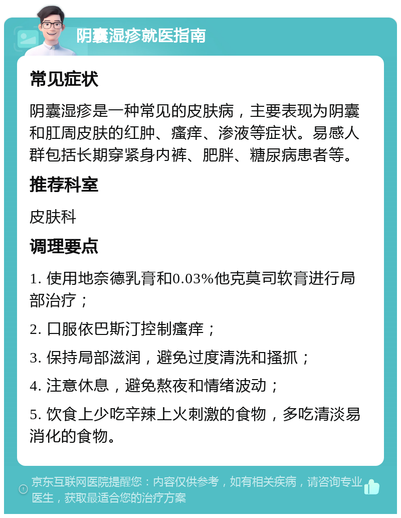 阴囊湿疹就医指南 常见症状 阴囊湿疹是一种常见的皮肤病，主要表现为阴囊和肛周皮肤的红肿、瘙痒、渗液等症状。易感人群包括长期穿紧身内裤、肥胖、糖尿病患者等。 推荐科室 皮肤科 调理要点 1. 使用地奈德乳膏和0.03%他克莫司软膏进行局部治疗； 2. 口服依巴斯汀控制瘙痒； 3. 保持局部滋润，避免过度清洗和搔抓； 4. 注意休息，避免熬夜和情绪波动； 5. 饮食上少吃辛辣上火刺激的食物，多吃清淡易消化的食物。