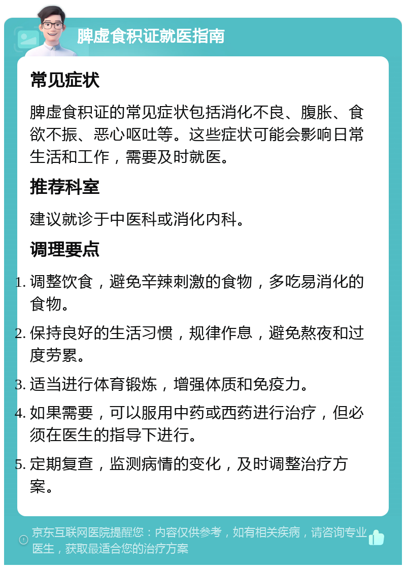 脾虚食积证就医指南 常见症状 脾虚食积证的常见症状包括消化不良、腹胀、食欲不振、恶心呕吐等。这些症状可能会影响日常生活和工作，需要及时就医。 推荐科室 建议就诊于中医科或消化内科。 调理要点 调整饮食，避免辛辣刺激的食物，多吃易消化的食物。 保持良好的生活习惯，规律作息，避免熬夜和过度劳累。 适当进行体育锻炼，增强体质和免疫力。 如果需要，可以服用中药或西药进行治疗，但必须在医生的指导下进行。 定期复查，监测病情的变化，及时调整治疗方案。