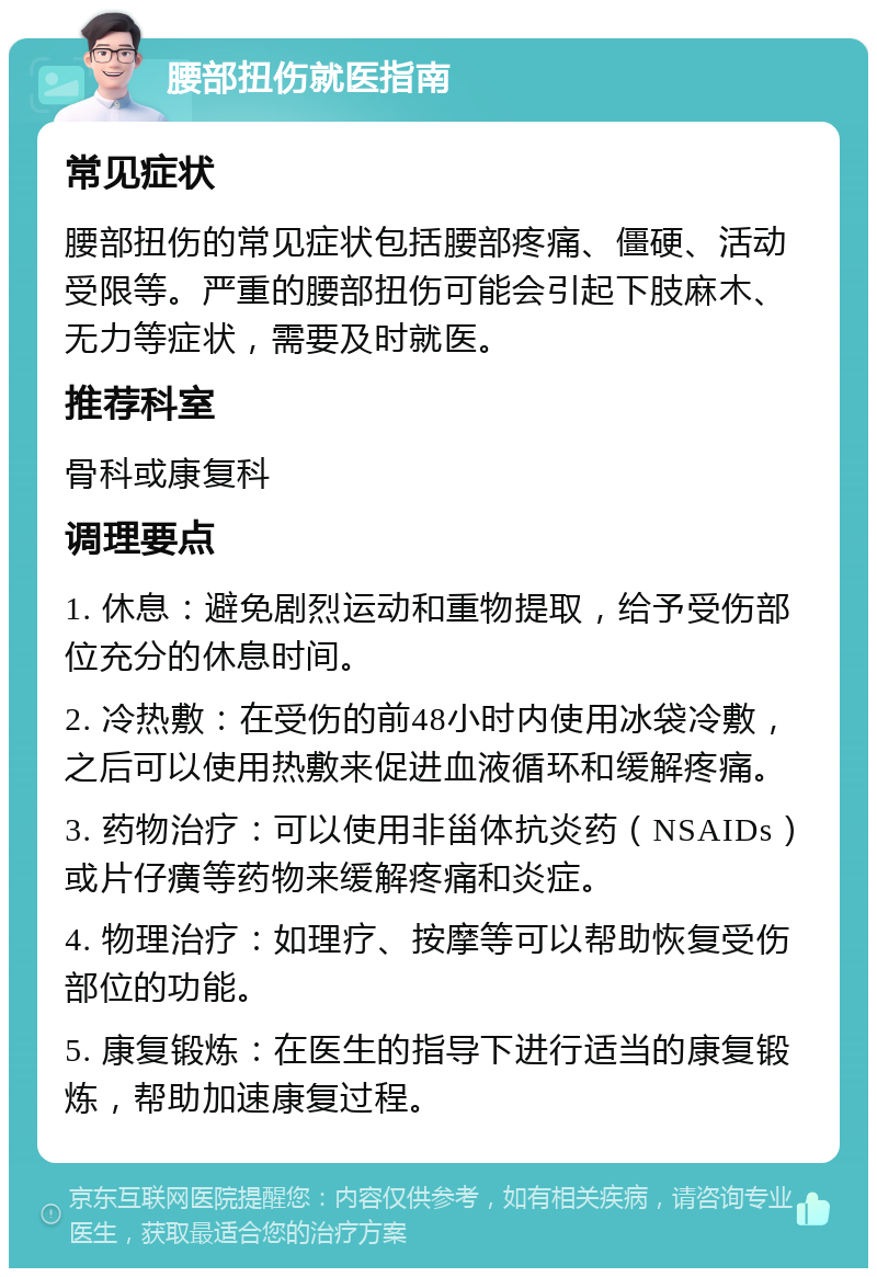 腰部扭伤就医指南 常见症状 腰部扭伤的常见症状包括腰部疼痛、僵硬、活动受限等。严重的腰部扭伤可能会引起下肢麻木、无力等症状，需要及时就医。 推荐科室 骨科或康复科 调理要点 1. 休息：避免剧烈运动和重物提取，给予受伤部位充分的休息时间。 2. 冷热敷：在受伤的前48小时内使用冰袋冷敷，之后可以使用热敷来促进血液循环和缓解疼痛。 3. 药物治疗：可以使用非甾体抗炎药（NSAIDs）或片仔癀等药物来缓解疼痛和炎症。 4. 物理治疗：如理疗、按摩等可以帮助恢复受伤部位的功能。 5. 康复锻炼：在医生的指导下进行适当的康复锻炼，帮助加速康复过程。