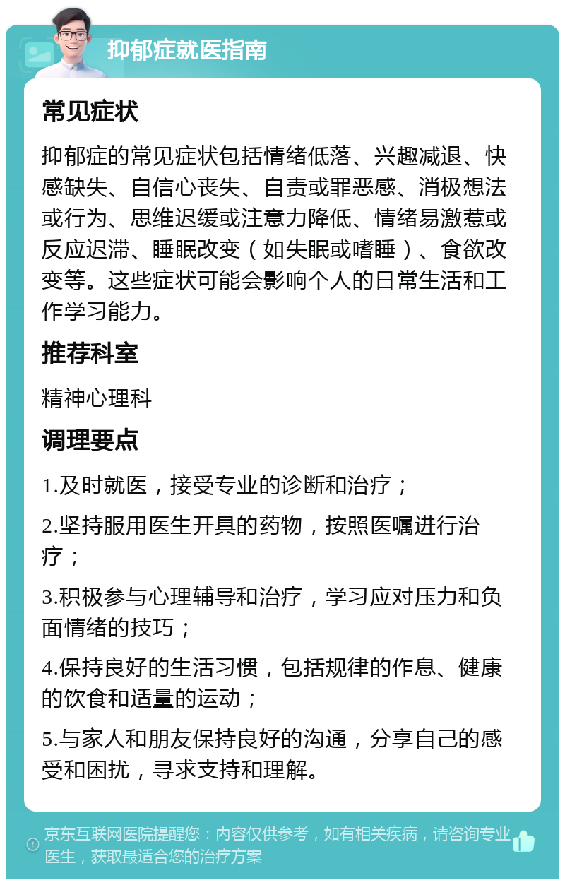 抑郁症就医指南 常见症状 抑郁症的常见症状包括情绪低落、兴趣减退、快感缺失、自信心丧失、自责或罪恶感、消极想法或行为、思维迟缓或注意力降低、情绪易激惹或反应迟滞、睡眠改变（如失眠或嗜睡）、食欲改变等。这些症状可能会影响个人的日常生活和工作学习能力。 推荐科室 精神心理科 调理要点 1.及时就医，接受专业的诊断和治疗； 2.坚持服用医生开具的药物，按照医嘱进行治疗； 3.积极参与心理辅导和治疗，学习应对压力和负面情绪的技巧； 4.保持良好的生活习惯，包括规律的作息、健康的饮食和适量的运动； 5.与家人和朋友保持良好的沟通，分享自己的感受和困扰，寻求支持和理解。