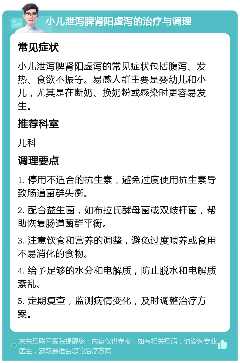 小儿泄泻脾肾阳虚泻的治疗与调理 常见症状 小儿泄泻脾肾阳虚泻的常见症状包括腹泻、发热、食欲不振等。易感人群主要是婴幼儿和小儿，尤其是在断奶、换奶粉或感染时更容易发生。 推荐科室 儿科 调理要点 1. 停用不适合的抗生素，避免过度使用抗生素导致肠道菌群失衡。 2. 配合益生菌，如布拉氏酵母菌或双歧杆菌，帮助恢复肠道菌群平衡。 3. 注意饮食和营养的调整，避免过度喂养或食用不易消化的食物。 4. 给予足够的水分和电解质，防止脱水和电解质紊乱。 5. 定期复查，监测病情变化，及时调整治疗方案。