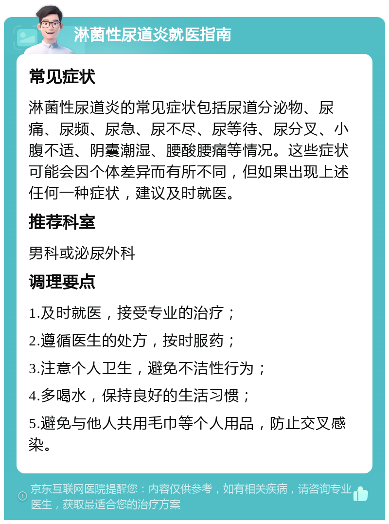 淋菌性尿道炎就医指南 常见症状 淋菌性尿道炎的常见症状包括尿道分泌物、尿痛、尿频、尿急、尿不尽、尿等待、尿分叉、小腹不适、阴囊潮湿、腰酸腰痛等情况。这些症状可能会因个体差异而有所不同，但如果出现上述任何一种症状，建议及时就医。 推荐科室 男科或泌尿外科 调理要点 1.及时就医，接受专业的治疗； 2.遵循医生的处方，按时服药； 3.注意个人卫生，避免不洁性行为； 4.多喝水，保持良好的生活习惯； 5.避免与他人共用毛巾等个人用品，防止交叉感染。