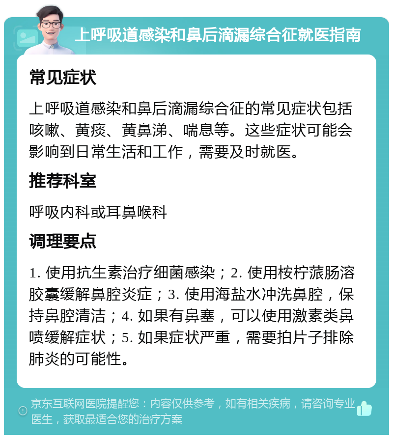 上呼吸道感染和鼻后滴漏综合征就医指南 常见症状 上呼吸道感染和鼻后滴漏综合征的常见症状包括咳嗽、黄痰、黄鼻涕、喘息等。这些症状可能会影响到日常生活和工作，需要及时就医。 推荐科室 呼吸内科或耳鼻喉科 调理要点 1. 使用抗生素治疗细菌感染；2. 使用桉柠蒎肠溶胶囊缓解鼻腔炎症；3. 使用海盐水冲洗鼻腔，保持鼻腔清洁；4. 如果有鼻塞，可以使用激素类鼻喷缓解症状；5. 如果症状严重，需要拍片子排除肺炎的可能性。