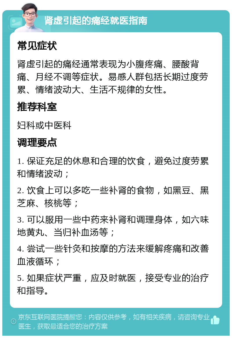 肾虚引起的痛经就医指南 常见症状 肾虚引起的痛经通常表现为小腹疼痛、腰酸背痛、月经不调等症状。易感人群包括长期过度劳累、情绪波动大、生活不规律的女性。 推荐科室 妇科或中医科 调理要点 1. 保证充足的休息和合理的饮食，避免过度劳累和情绪波动； 2. 饮食上可以多吃一些补肾的食物，如黑豆、黑芝麻、核桃等； 3. 可以服用一些中药来补肾和调理身体，如六味地黄丸、当归补血汤等； 4. 尝试一些针灸和按摩的方法来缓解疼痛和改善血液循环； 5. 如果症状严重，应及时就医，接受专业的治疗和指导。