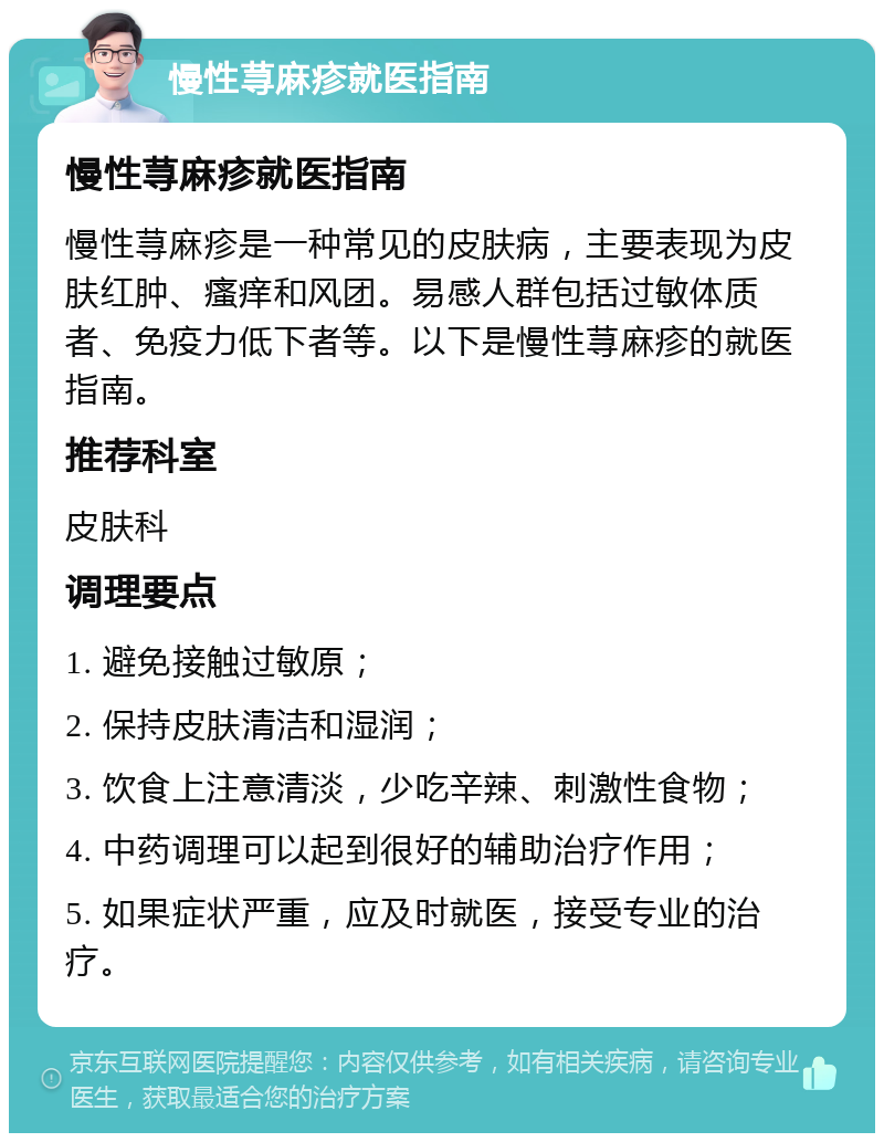 慢性荨麻疹就医指南 慢性荨麻疹就医指南 慢性荨麻疹是一种常见的皮肤病，主要表现为皮肤红肿、瘙痒和风团。易感人群包括过敏体质者、免疫力低下者等。以下是慢性荨麻疹的就医指南。 推荐科室 皮肤科 调理要点 1. 避免接触过敏原； 2. 保持皮肤清洁和湿润； 3. 饮食上注意清淡，少吃辛辣、刺激性食物； 4. 中药调理可以起到很好的辅助治疗作用； 5. 如果症状严重，应及时就医，接受专业的治疗。