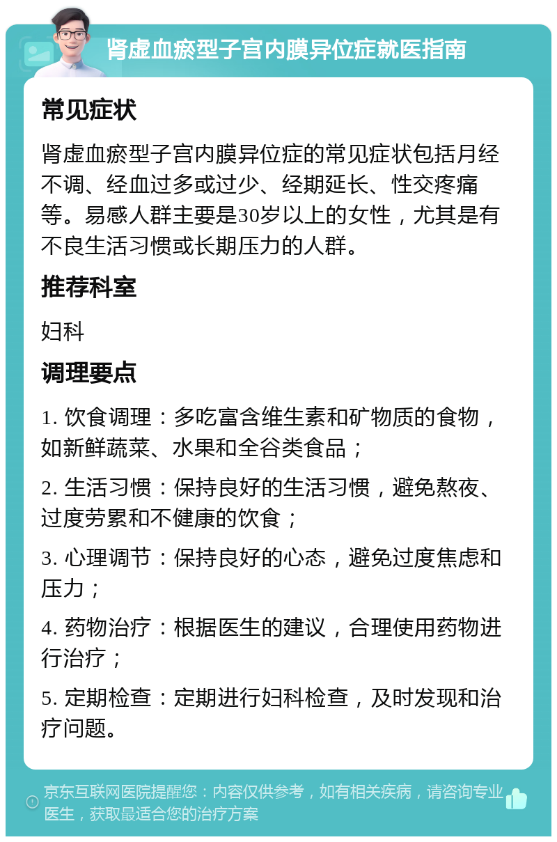 肾虚血瘀型子宫内膜异位症就医指南 常见症状 肾虚血瘀型子宫内膜异位症的常见症状包括月经不调、经血过多或过少、经期延长、性交疼痛等。易感人群主要是30岁以上的女性，尤其是有不良生活习惯或长期压力的人群。 推荐科室 妇科 调理要点 1. 饮食调理：多吃富含维生素和矿物质的食物，如新鲜蔬菜、水果和全谷类食品； 2. 生活习惯：保持良好的生活习惯，避免熬夜、过度劳累和不健康的饮食； 3. 心理调节：保持良好的心态，避免过度焦虑和压力； 4. 药物治疗：根据医生的建议，合理使用药物进行治疗； 5. 定期检查：定期进行妇科检查，及时发现和治疗问题。