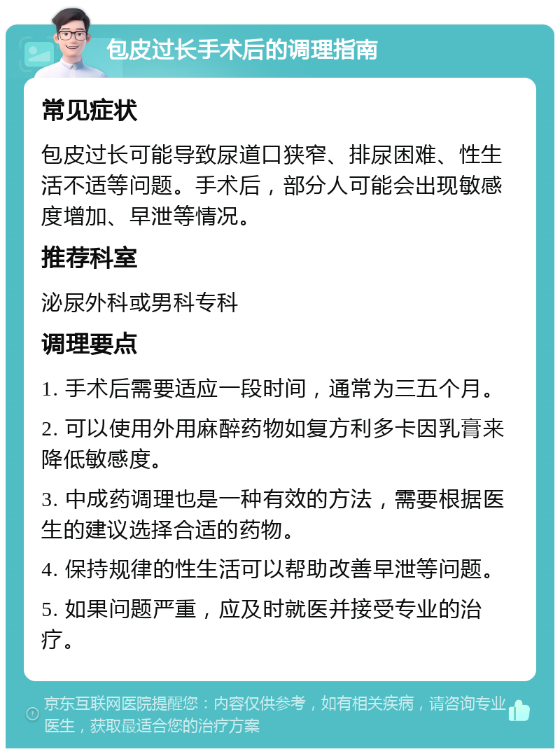 包皮过长手术后的调理指南 常见症状 包皮过长可能导致尿道口狭窄、排尿困难、性生活不适等问题。手术后，部分人可能会出现敏感度增加、早泄等情况。 推荐科室 泌尿外科或男科专科 调理要点 1. 手术后需要适应一段时间，通常为三五个月。 2. 可以使用外用麻醉药物如复方利多卡因乳膏来降低敏感度。 3. 中成药调理也是一种有效的方法，需要根据医生的建议选择合适的药物。 4. 保持规律的性生活可以帮助改善早泄等问题。 5. 如果问题严重，应及时就医并接受专业的治疗。