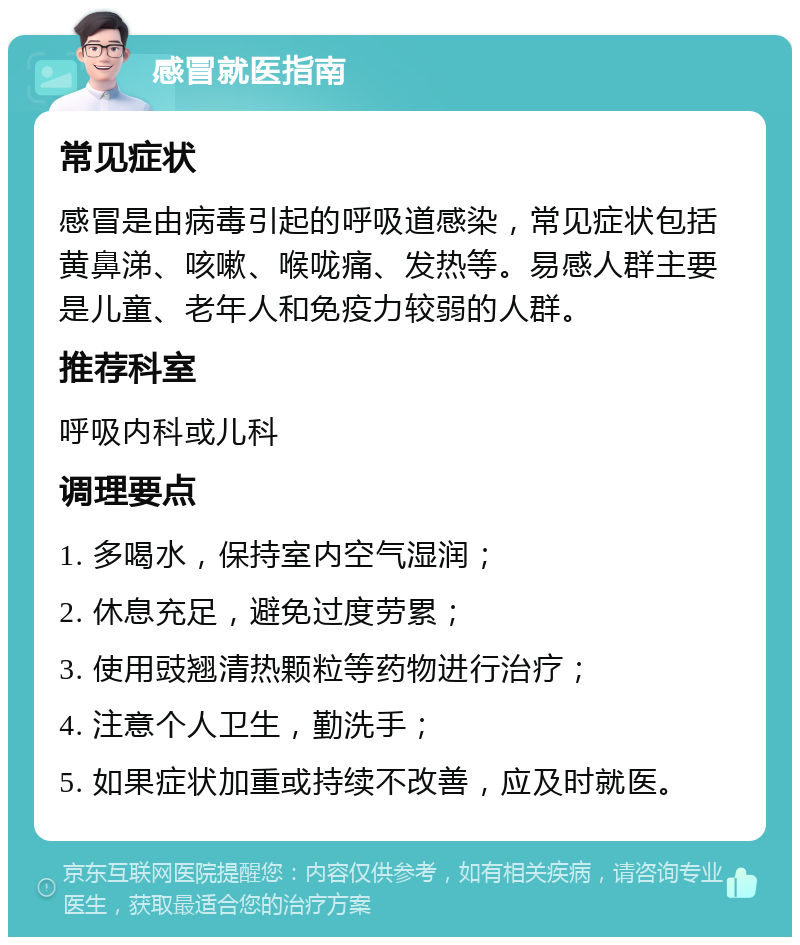 感冒就医指南 常见症状 感冒是由病毒引起的呼吸道感染，常见症状包括黄鼻涕、咳嗽、喉咙痛、发热等。易感人群主要是儿童、老年人和免疫力较弱的人群。 推荐科室 呼吸内科或儿科 调理要点 1. 多喝水，保持室内空气湿润； 2. 休息充足，避免过度劳累； 3. 使用豉翘清热颗粒等药物进行治疗； 4. 注意个人卫生，勤洗手； 5. 如果症状加重或持续不改善，应及时就医。