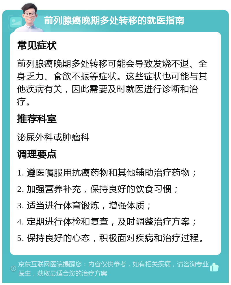 前列腺癌晚期多处转移的就医指南 常见症状 前列腺癌晚期多处转移可能会导致发烧不退、全身乏力、食欲不振等症状。这些症状也可能与其他疾病有关，因此需要及时就医进行诊断和治疗。 推荐科室 泌尿外科或肿瘤科 调理要点 1. 遵医嘱服用抗癌药物和其他辅助治疗药物； 2. 加强营养补充，保持良好的饮食习惯； 3. 适当进行体育锻炼，增强体质； 4. 定期进行体检和复查，及时调整治疗方案； 5. 保持良好的心态，积极面对疾病和治疗过程。