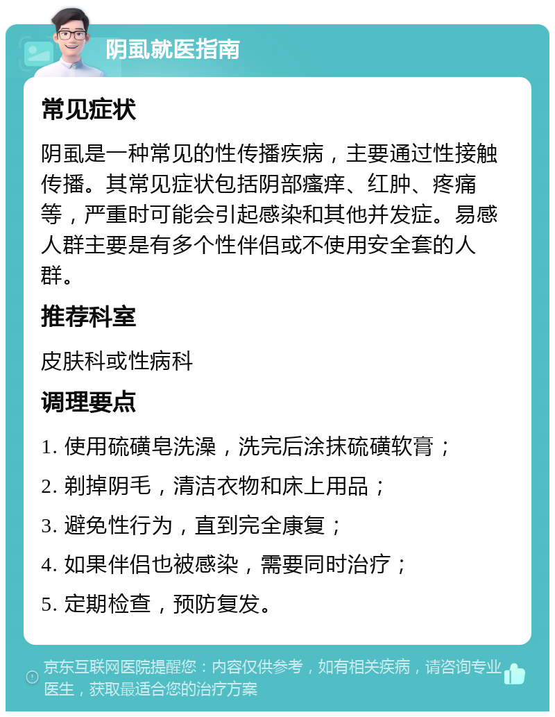 阴虱就医指南 常见症状 阴虱是一种常见的性传播疾病，主要通过性接触传播。其常见症状包括阴部瘙痒、红肿、疼痛等，严重时可能会引起感染和其他并发症。易感人群主要是有多个性伴侣或不使用安全套的人群。 推荐科室 皮肤科或性病科 调理要点 1. 使用硫磺皂洗澡，洗完后涂抹硫磺软膏； 2. 剃掉阴毛，清洁衣物和床上用品； 3. 避免性行为，直到完全康复； 4. 如果伴侣也被感染，需要同时治疗； 5. 定期检查，预防复发。