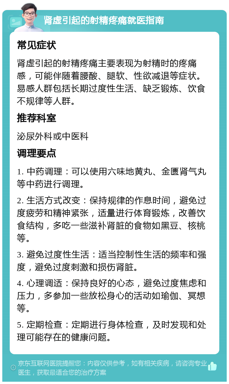 肾虚引起的射精疼痛就医指南 常见症状 肾虚引起的射精疼痛主要表现为射精时的疼痛感，可能伴随着腰酸、腿软、性欲减退等症状。易感人群包括长期过度性生活、缺乏锻炼、饮食不规律等人群。 推荐科室 泌尿外科或中医科 调理要点 1. 中药调理：可以使用六味地黄丸、金匮肾气丸等中药进行调理。 2. 生活方式改变：保持规律的作息时间，避免过度疲劳和精神紧张，适量进行体育锻炼，改善饮食结构，多吃一些滋补肾脏的食物如黑豆、核桃等。 3. 避免过度性生活：适当控制性生活的频率和强度，避免过度刺激和损伤肾脏。 4. 心理调适：保持良好的心态，避免过度焦虑和压力，多参加一些放松身心的活动如瑜伽、冥想等。 5. 定期检查：定期进行身体检查，及时发现和处理可能存在的健康问题。