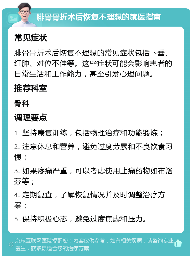 腓骨骨折术后恢复不理想的就医指南 常见症状 腓骨骨折术后恢复不理想的常见症状包括下垂、红肿、对位不佳等。这些症状可能会影响患者的日常生活和工作能力，甚至引发心理问题。 推荐科室 骨科 调理要点 1. 坚持康复训练，包括物理治疗和功能锻炼； 2. 注意休息和营养，避免过度劳累和不良饮食习惯； 3. 如果疼痛严重，可以考虑使用止痛药物如布洛芬等； 4. 定期复查，了解恢复情况并及时调整治疗方案； 5. 保持积极心态，避免过度焦虑和压力。