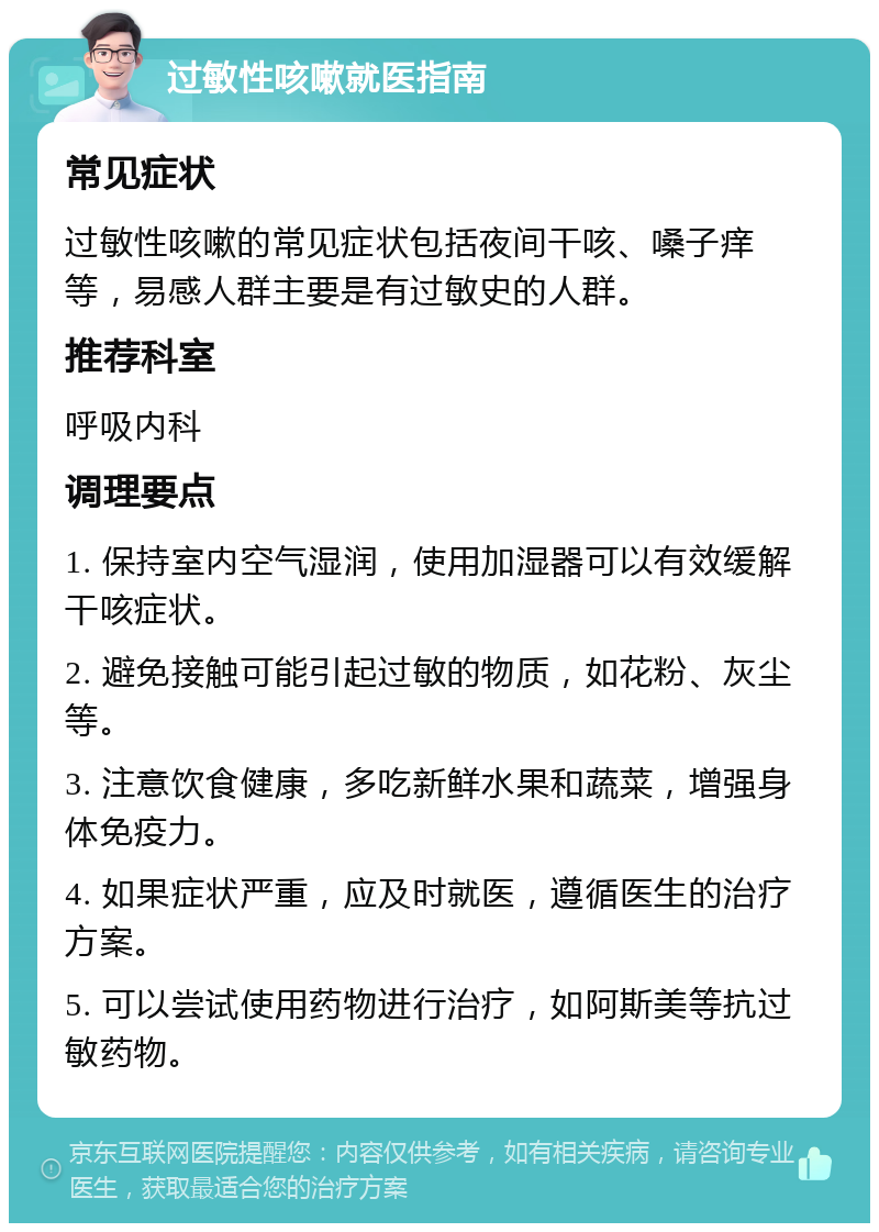 过敏性咳嗽就医指南 常见症状 过敏性咳嗽的常见症状包括夜间干咳、嗓子痒等，易感人群主要是有过敏史的人群。 推荐科室 呼吸内科 调理要点 1. 保持室内空气湿润，使用加湿器可以有效缓解干咳症状。 2. 避免接触可能引起过敏的物质，如花粉、灰尘等。 3. 注意饮食健康，多吃新鲜水果和蔬菜，增强身体免疫力。 4. 如果症状严重，应及时就医，遵循医生的治疗方案。 5. 可以尝试使用药物进行治疗，如阿斯美等抗过敏药物。