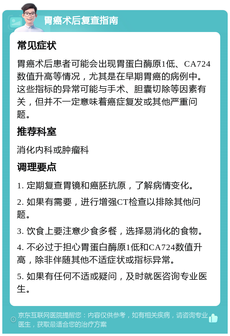 胃癌术后复查指南 常见症状 胃癌术后患者可能会出现胃蛋白酶原1低、CA724数值升高等情况，尤其是在早期胃癌的病例中。这些指标的异常可能与手术、胆囊切除等因素有关，但并不一定意味着癌症复发或其他严重问题。 推荐科室 消化内科或肿瘤科 调理要点 1. 定期复查胃镜和癌胚抗原，了解病情变化。 2. 如果有需要，进行增强CT检查以排除其他问题。 3. 饮食上要注意少食多餐，选择易消化的食物。 4. 不必过于担心胃蛋白酶原1低和CA724数值升高，除非伴随其他不适症状或指标异常。 5. 如果有任何不适或疑问，及时就医咨询专业医生。