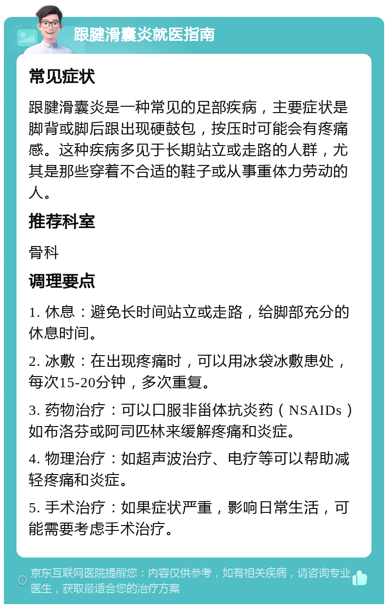 跟腱滑囊炎就医指南 常见症状 跟腱滑囊炎是一种常见的足部疾病，主要症状是脚背或脚后跟出现硬鼓包，按压时可能会有疼痛感。这种疾病多见于长期站立或走路的人群，尤其是那些穿着不合适的鞋子或从事重体力劳动的人。 推荐科室 骨科 调理要点 1. 休息：避免长时间站立或走路，给脚部充分的休息时间。 2. 冰敷：在出现疼痛时，可以用冰袋冰敷患处，每次15-20分钟，多次重复。 3. 药物治疗：可以口服非甾体抗炎药（NSAIDs）如布洛芬或阿司匹林来缓解疼痛和炎症。 4. 物理治疗：如超声波治疗、电疗等可以帮助减轻疼痛和炎症。 5. 手术治疗：如果症状严重，影响日常生活，可能需要考虑手术治疗。