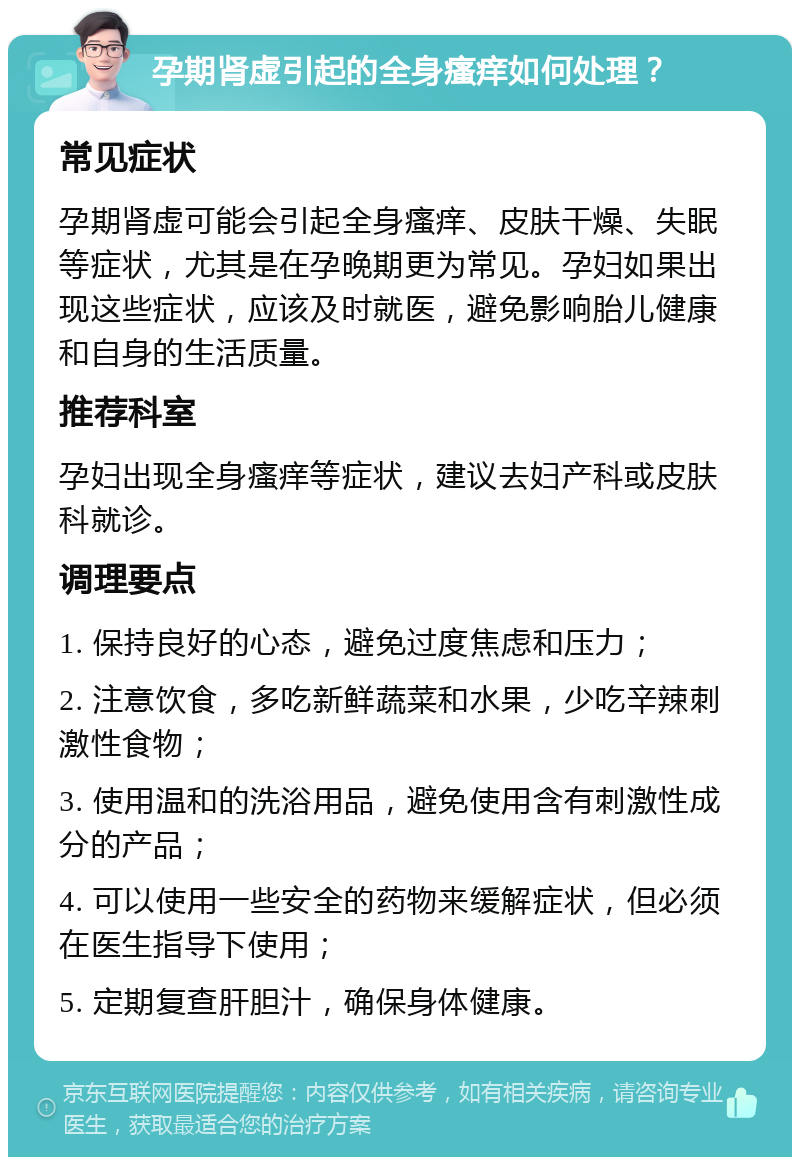 孕期肾虚引起的全身瘙痒如何处理？ 常见症状 孕期肾虚可能会引起全身瘙痒、皮肤干燥、失眠等症状，尤其是在孕晚期更为常见。孕妇如果出现这些症状，应该及时就医，避免影响胎儿健康和自身的生活质量。 推荐科室 孕妇出现全身瘙痒等症状，建议去妇产科或皮肤科就诊。 调理要点 1. 保持良好的心态，避免过度焦虑和压力； 2. 注意饮食，多吃新鲜蔬菜和水果，少吃辛辣刺激性食物； 3. 使用温和的洗浴用品，避免使用含有刺激性成分的产品； 4. 可以使用一些安全的药物来缓解症状，但必须在医生指导下使用； 5. 定期复查肝胆汁，确保身体健康。