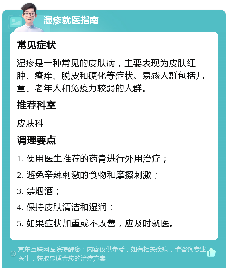 湿疹就医指南 常见症状 湿疹是一种常见的皮肤病，主要表现为皮肤红肿、瘙痒、脱皮和硬化等症状。易感人群包括儿童、老年人和免疫力较弱的人群。 推荐科室 皮肤科 调理要点 1. 使用医生推荐的药膏进行外用治疗； 2. 避免辛辣刺激的食物和摩擦刺激； 3. 禁烟酒； 4. 保持皮肤清洁和湿润； 5. 如果症状加重或不改善，应及时就医。